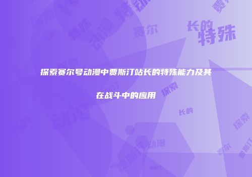 探索赛尔号动漫中贾斯汀站长的特殊能力及其在战斗中的应用