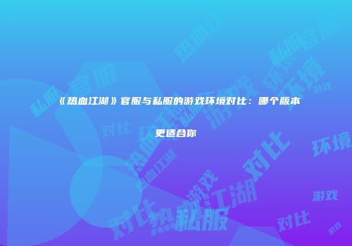 《热血江湖》官服与私服的游戏环境对比：哪个版本更适合你