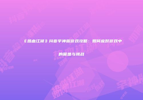 《热血江湖》抖音宇神版游戏攻略：如何应对游戏中的困难与挑战