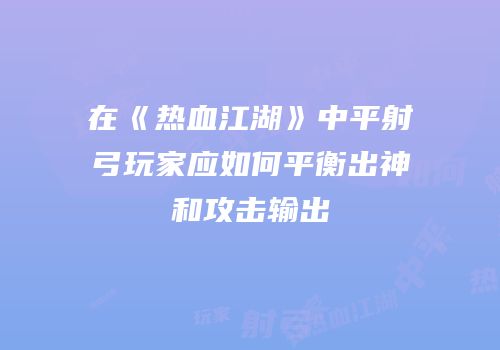 在《热血江湖》中平射弓玩家应如何平衡出神和攻击输出