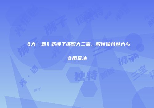 《光·遇》奶狮子搭配光三宝，解锁独特魅力与实用玩法