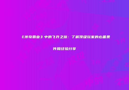 《传奇霸业》中的飞升之旅:了解顶级玩家的必备条件和经验分享