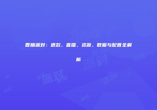 香肠派对：退款、直播、资源、数据与配音全解析