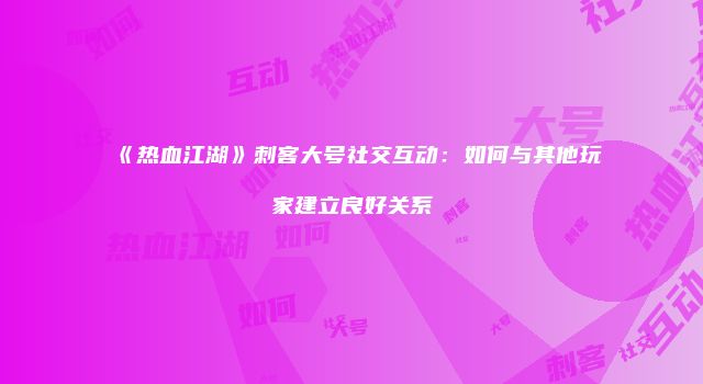 《热血江湖》刺客大号社交互动：如何与其他玩家建立良好关系