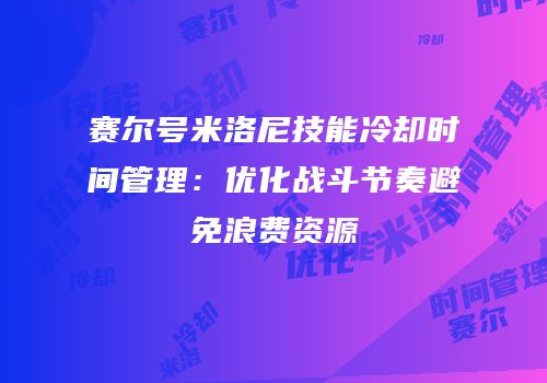 赛尔号米洛尼技能冷却时间管理：优化战斗节奏避免浪费资源