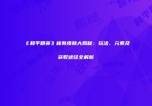 《和平精英》稀有皮肤大揭秘：玩法、元素及获取途径全解析