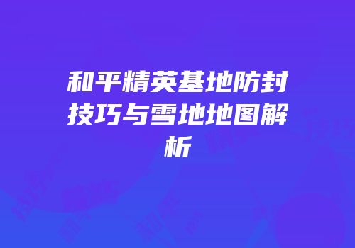 和平精英基地防封技巧与雪地地图解析