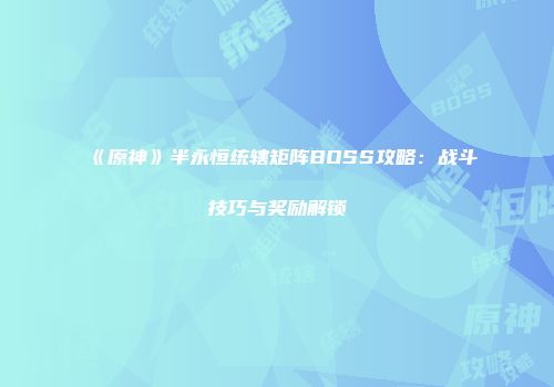 《原神》半永恒统辖矩阵BOSS攻略：战斗技巧与奖励解锁