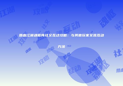 热血江湖魂枢阵社交互动攻略：与其他玩家交流互动方法