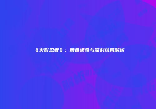 《火影忍者》：角色牺牲与深刻结局解析
