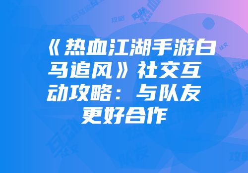 《热血江湖手游白马追风》社交互动攻略:与队友更好合作
