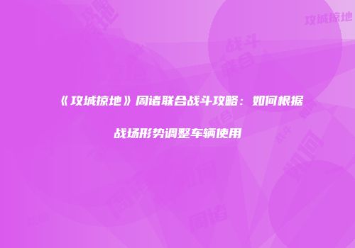 《攻城掠地》周诸联合战斗攻略：如何根据战场形势调整车辆使用