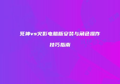 死神vs火影电脑版安装与角色操作技巧指南