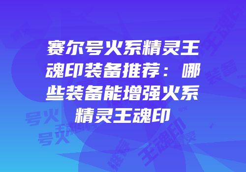 赛尔号火系精灵王魂印装备推荐：哪些装备能增强火系精灵王魂印
