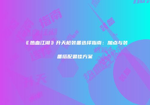 《热血江湖》升天枪装备选择指南：加点与装备搭配最佳方案