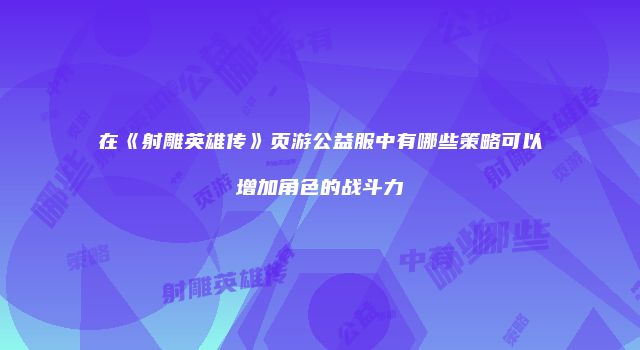 在《射雕英雄传》页游公益服中有哪些策略可以增加角色的战斗力