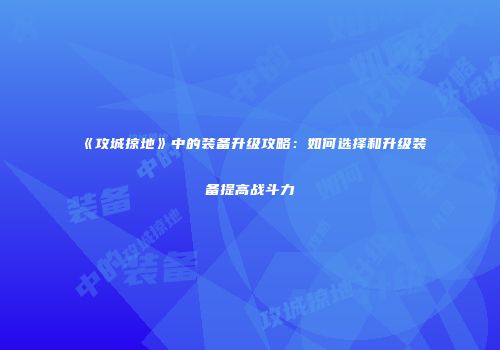 《攻城掠地》中的装备升级攻略：如何选择和升级装备提高战斗力