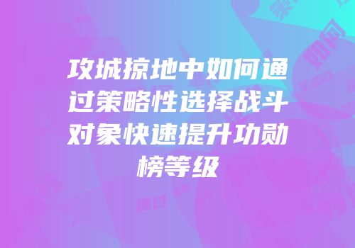 攻城掠地中如何通过策略性选择战斗对象快速提升功勋榜等级