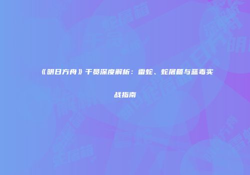 《明日方舟》干员深度解析：雷蛇、蛇屠箱与蓝毒实战指南