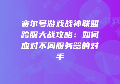 赛尔号游戏战神联盟跨服大战攻略：如何应对不同服务器的对手