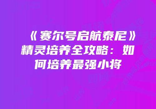 《赛尔号启航泰尼》精灵培养全攻略：如何培养最强小将