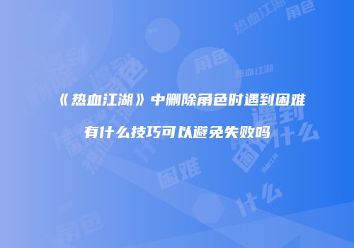 《热血江湖》中删除角色时遇到困难有什么技巧可以避免失败吗