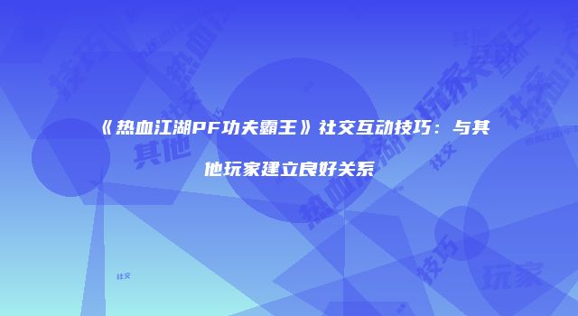 《热血江湖PF功夫霸王》社交互动技巧：与其他玩家建立良好关系