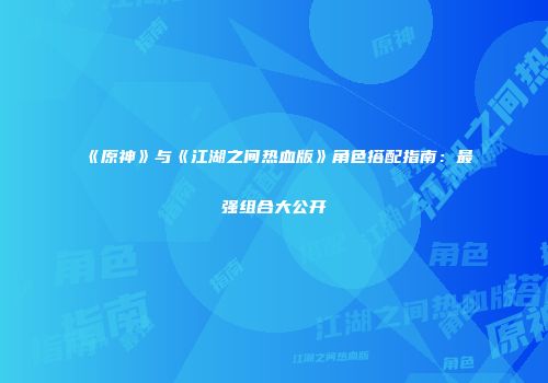 《原神》与《江湖之间热血版》角色搭配指南:最强组合大公开