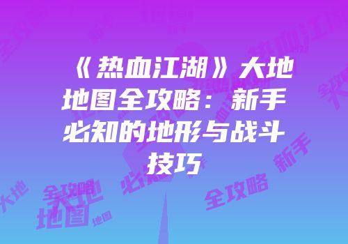 《热血江湖》大地地图全攻略：新手必知的地形与战斗技巧