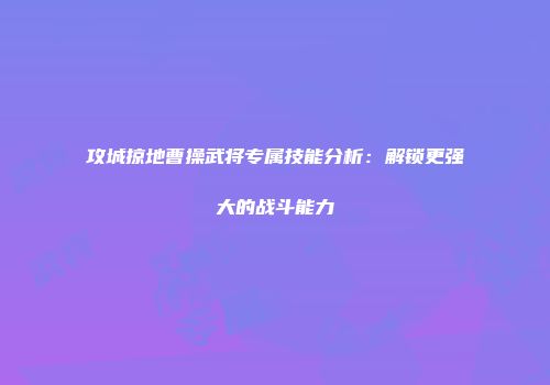 攻城掠地曹操武将专属技能分析：解锁更强大的战斗能力