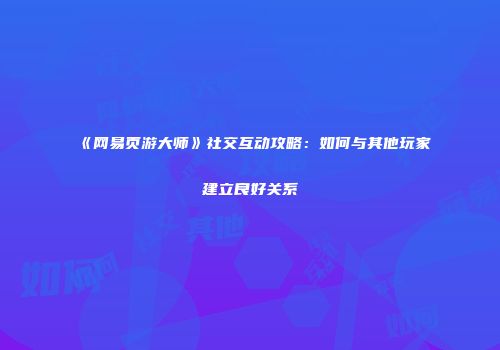 《网易页游大师》社交互动攻略：如何与其他玩家建立良好关系