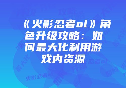 《火影忍者ol》角色升级攻略：如何最大化利用游戏内资源