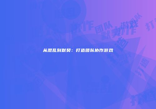 从混乱到默契：打造团队协作游戏