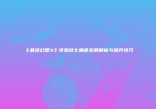 《最终幻想3》洋葱剑士角色发展解析与提升技巧
