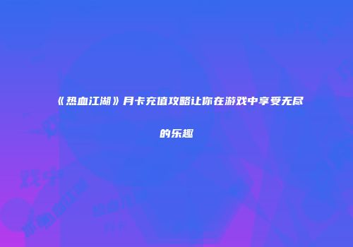 《热血江湖》月卡充值攻略让你在游戏中享受无尽的乐趣