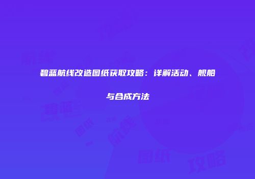 碧蓝航线改造图纸获取攻略：详解活动、舰船与合成方法