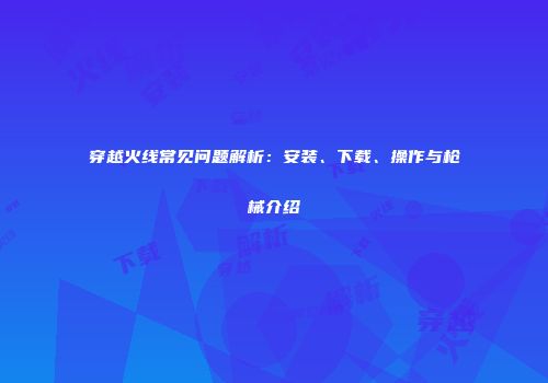 穿越火线常见问题解析：安装、下载、操作与枪械介绍