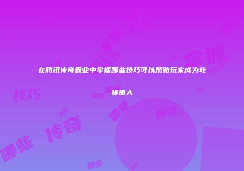 在腾讯传奇霸业中掌握哪些技巧可以帮助玩家成为吃货商人