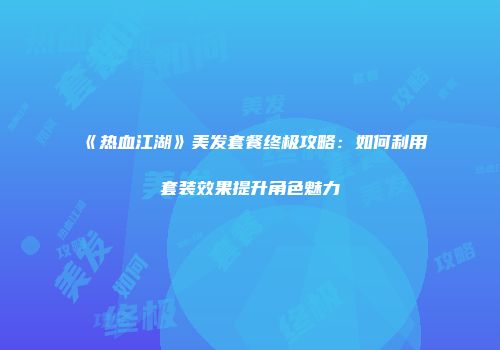 《热血江湖》美发套餐终极攻略：如何利用套装效果提升角色魅力