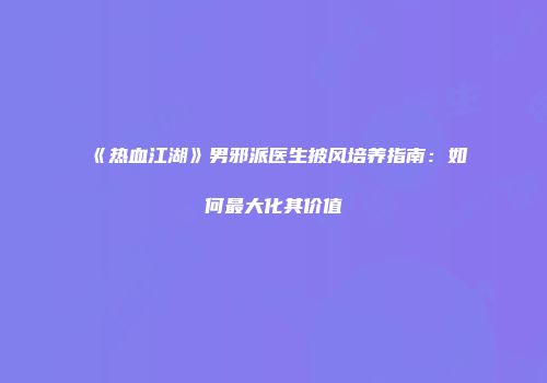 《热血江湖》男邪派医生披风培养指南：如何最大化其价值