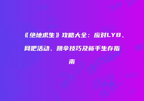 《绝地求生》攻略大全：应对LYB、网吧活动、跳伞技巧及新手生存指南