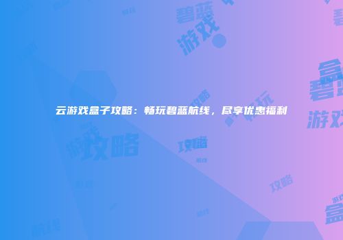 云游戏盒子攻略：畅玩碧蓝航线，尽享优惠福利