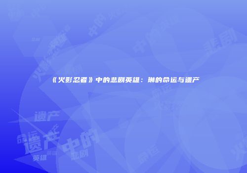 《火影忍者》中的悲剧英雄：琳的命运与遗产