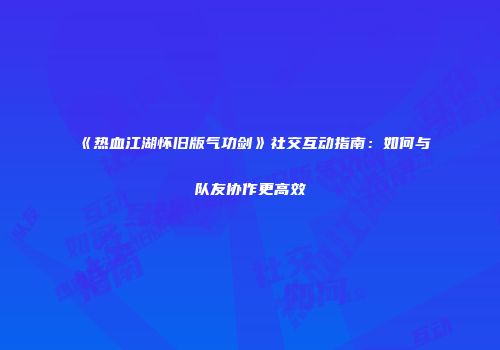 《热血江湖怀旧版气功剑》社交互动指南：如何与队友协作更高效