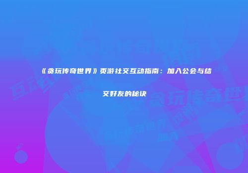 《贪玩传奇世界》页游社交互动指南：加入公会与结交好友的秘诀