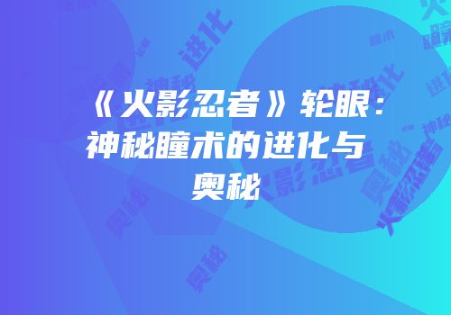 《火影忍者》轮眼：神秘瞳术的进化与奥秘