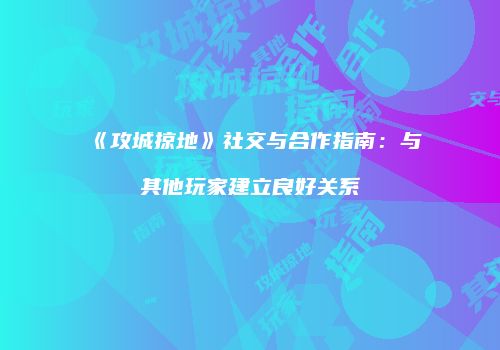 《攻城掠地》社交与合作指南：与其他玩家建立良好关系