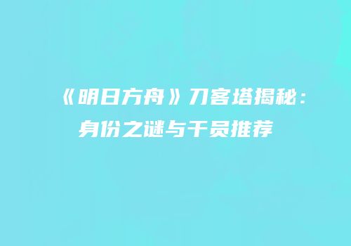 《明日方舟》刀客塔揭秘：身份之谜与干员推荐