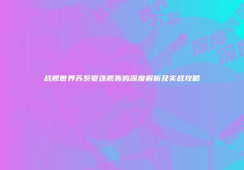 战舰世界苏系驱逐舰轰鸣深度解析及实战攻略