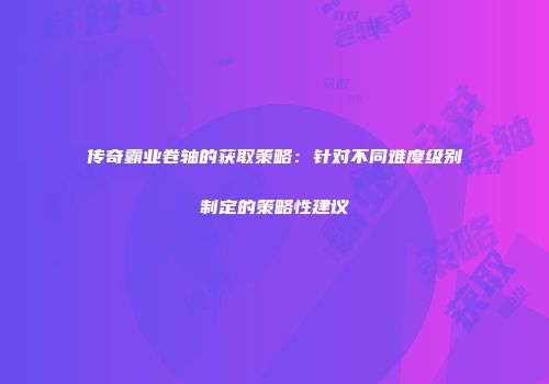 传奇霸业卷轴的获取策略:针对不同难度级别制定的策略性建议